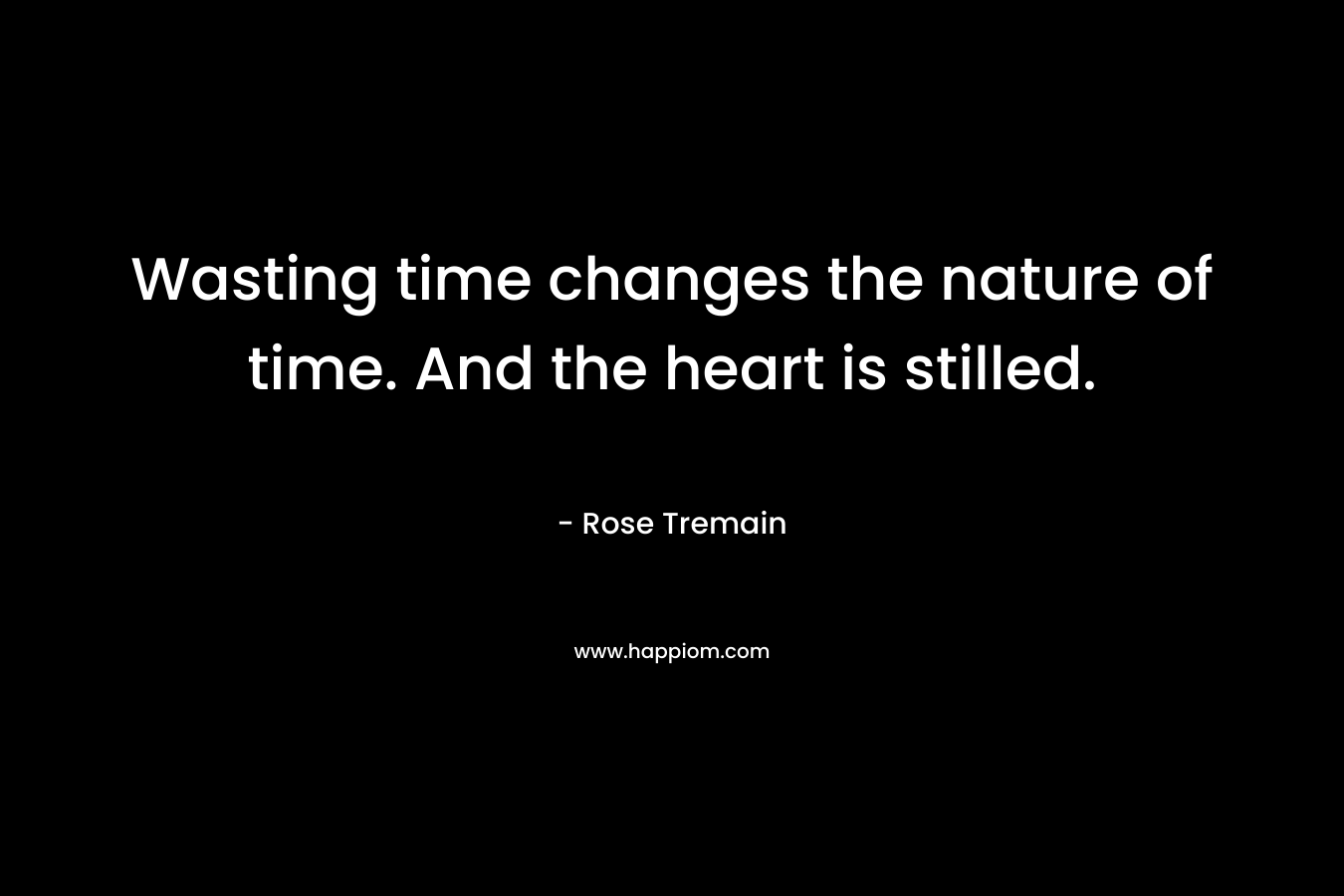Wasting time changes the nature of time. And the heart is stilled.