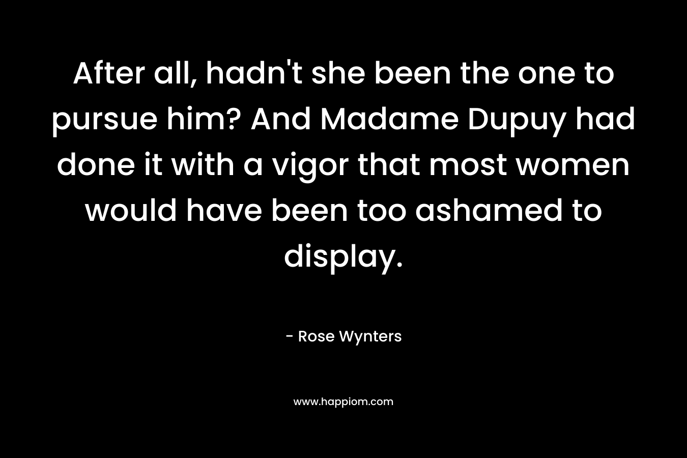 After all, hadn’t she been the one to pursue him? And Madame Dupuy had done it with a vigor that most women would have been too ashamed to display. – Rose Wynters