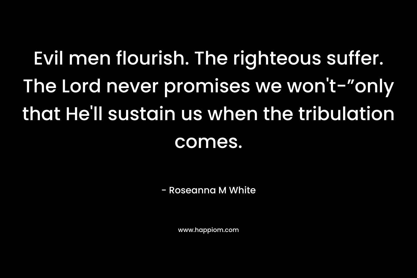Evil men flourish. The righteous suffer. The Lord never promises we won’t-”only that He’ll sustain us when the tribulation comes. – Roseanna M White