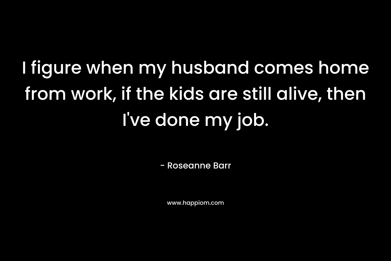 I figure when my husband comes home from work, if the kids are still alive, then I’ve done my job. – Roseanne Barr