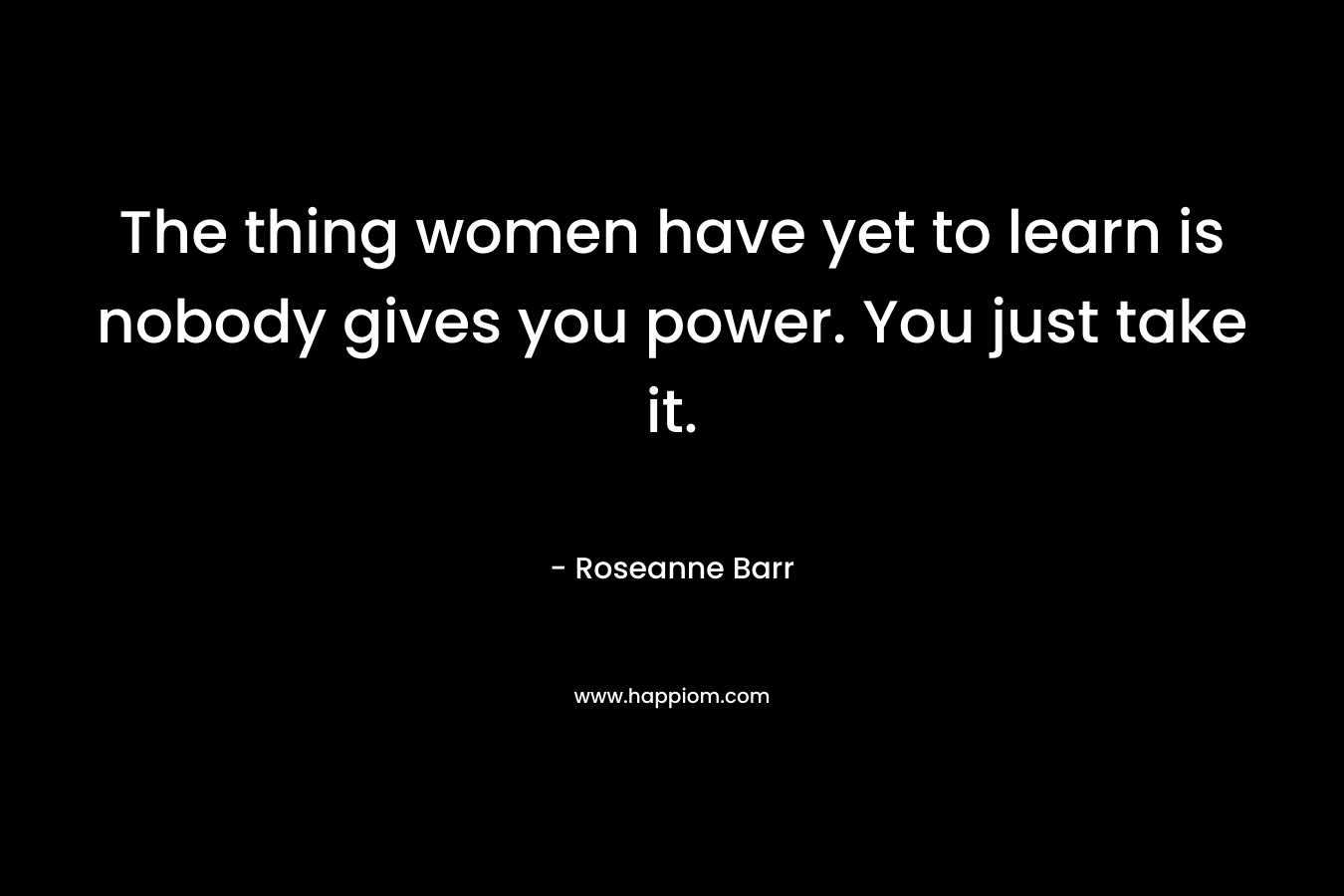 The thing women have yet to learn is nobody gives you power. You just take it.  – Roseanne Barr