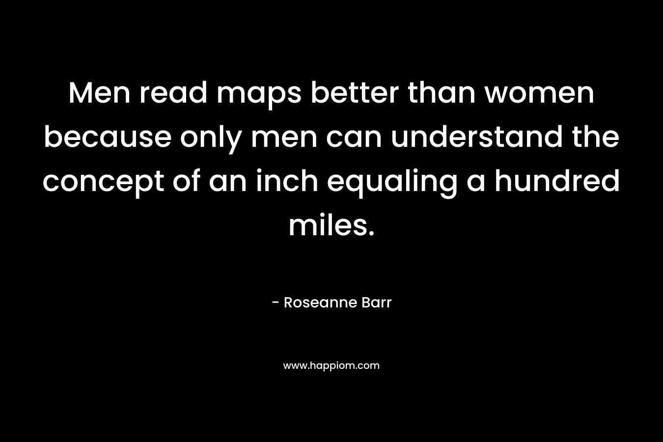 Men read maps better than women because only men can understand the concept of an inch equaling a hundred miles. – Roseanne Barr
