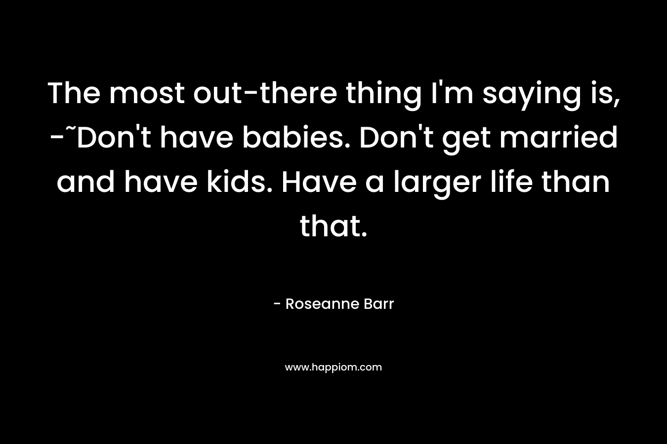 The most out-there thing I’m saying is, -˜Don’t have babies. Don’t get married and have kids. Have a larger life than that. – Roseanne Barr