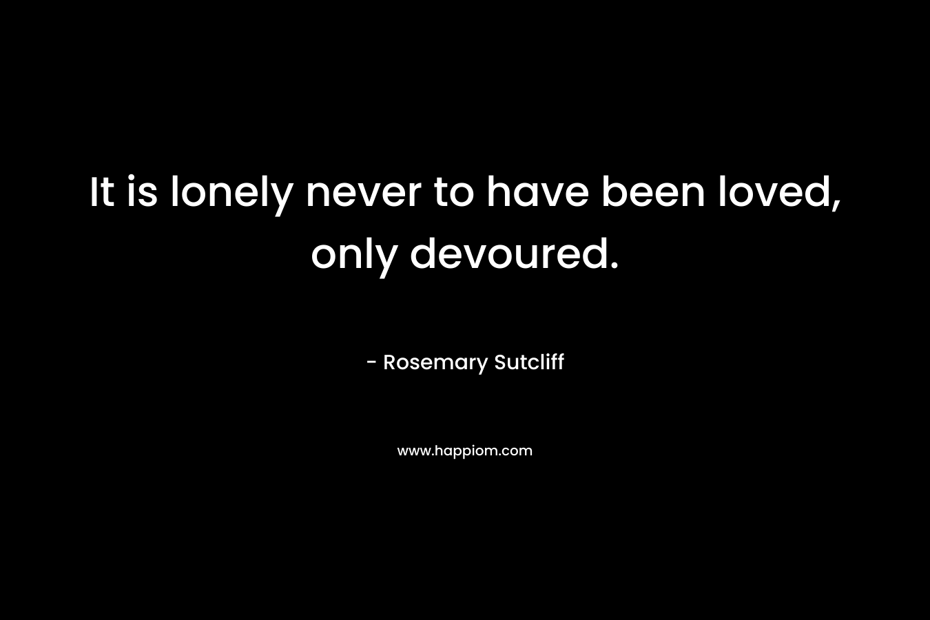 It is lonely never to have been loved, only devoured.
