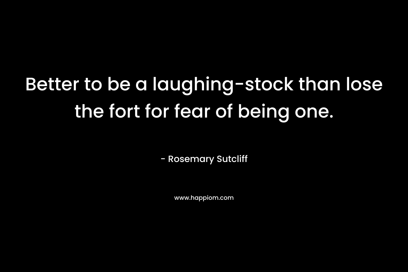Better to be a laughing-stock than lose the fort for fear of being one. – Rosemary Sutcliff