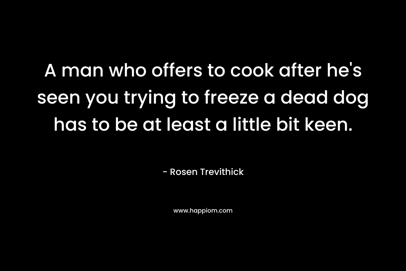 A man who offers to cook after he’s seen you trying to freeze a dead dog has to be at least a little bit keen. – Rosen Trevithick