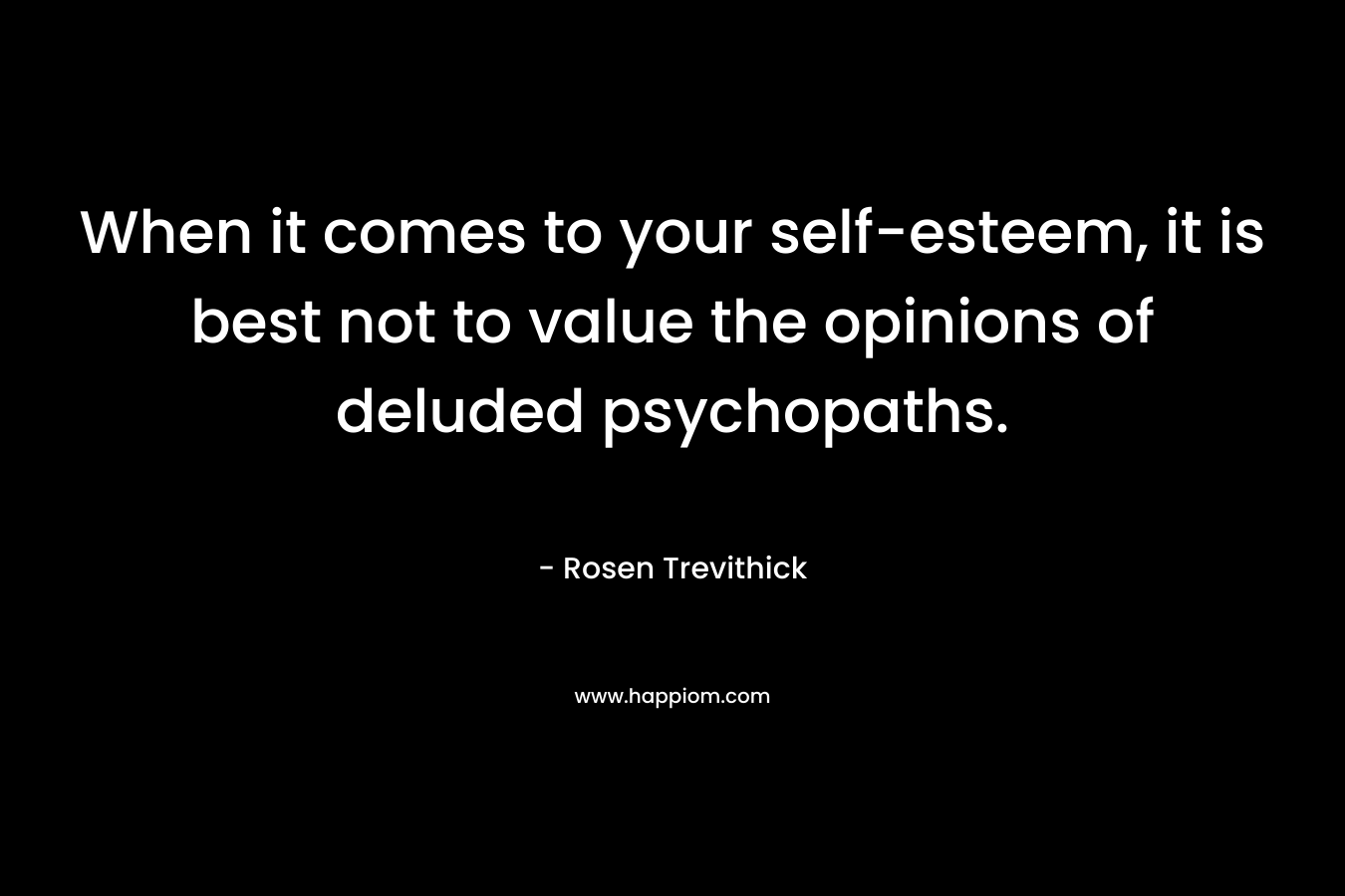 When it comes to your self-esteem, it is best not to value the opinions of deluded psychopaths. – Rosen Trevithick