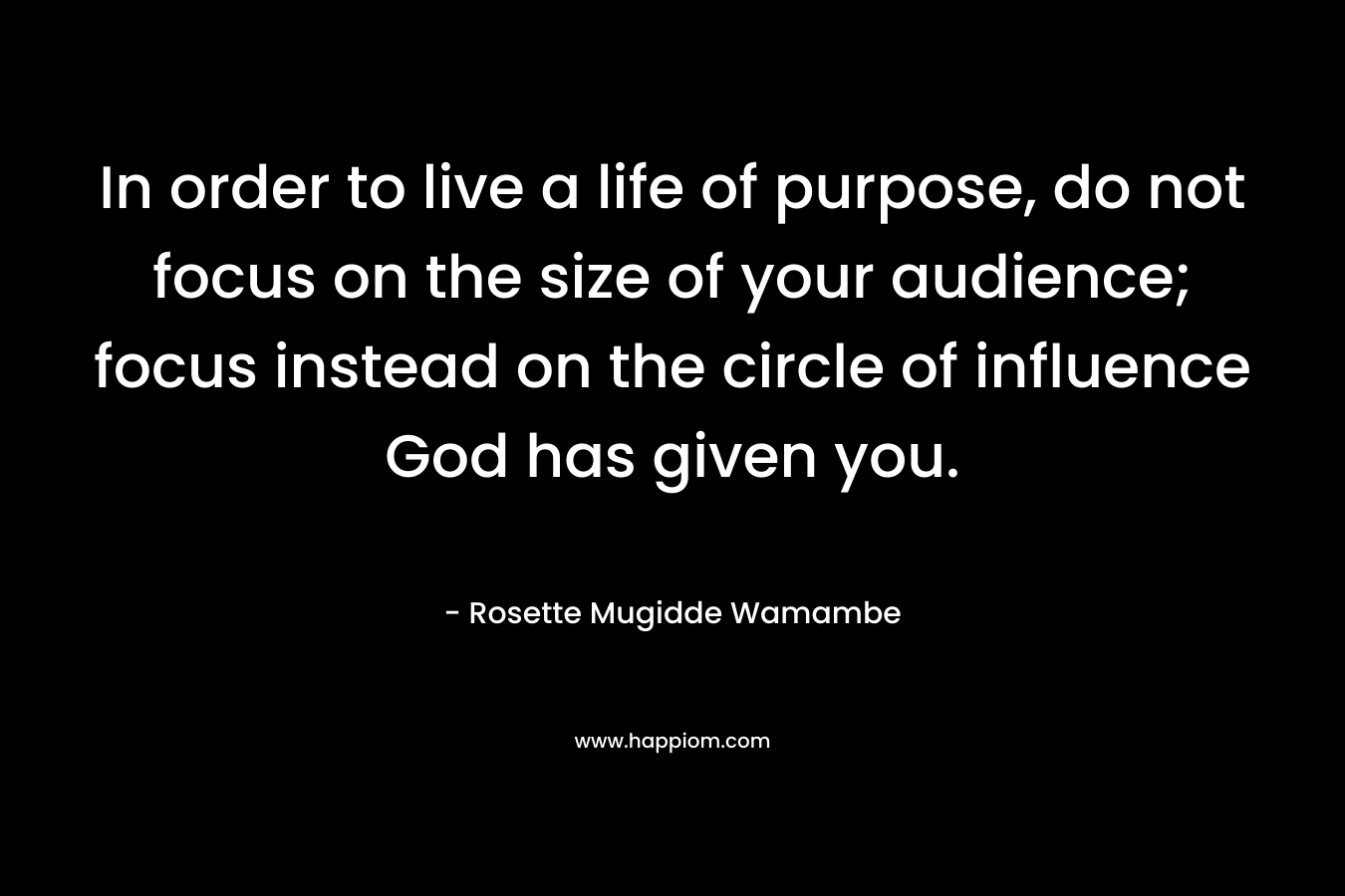 In order to live a life of purpose, do not focus on the size of your audience; focus instead on the circle of influence God has given you. – Rosette Mugidde Wamambe