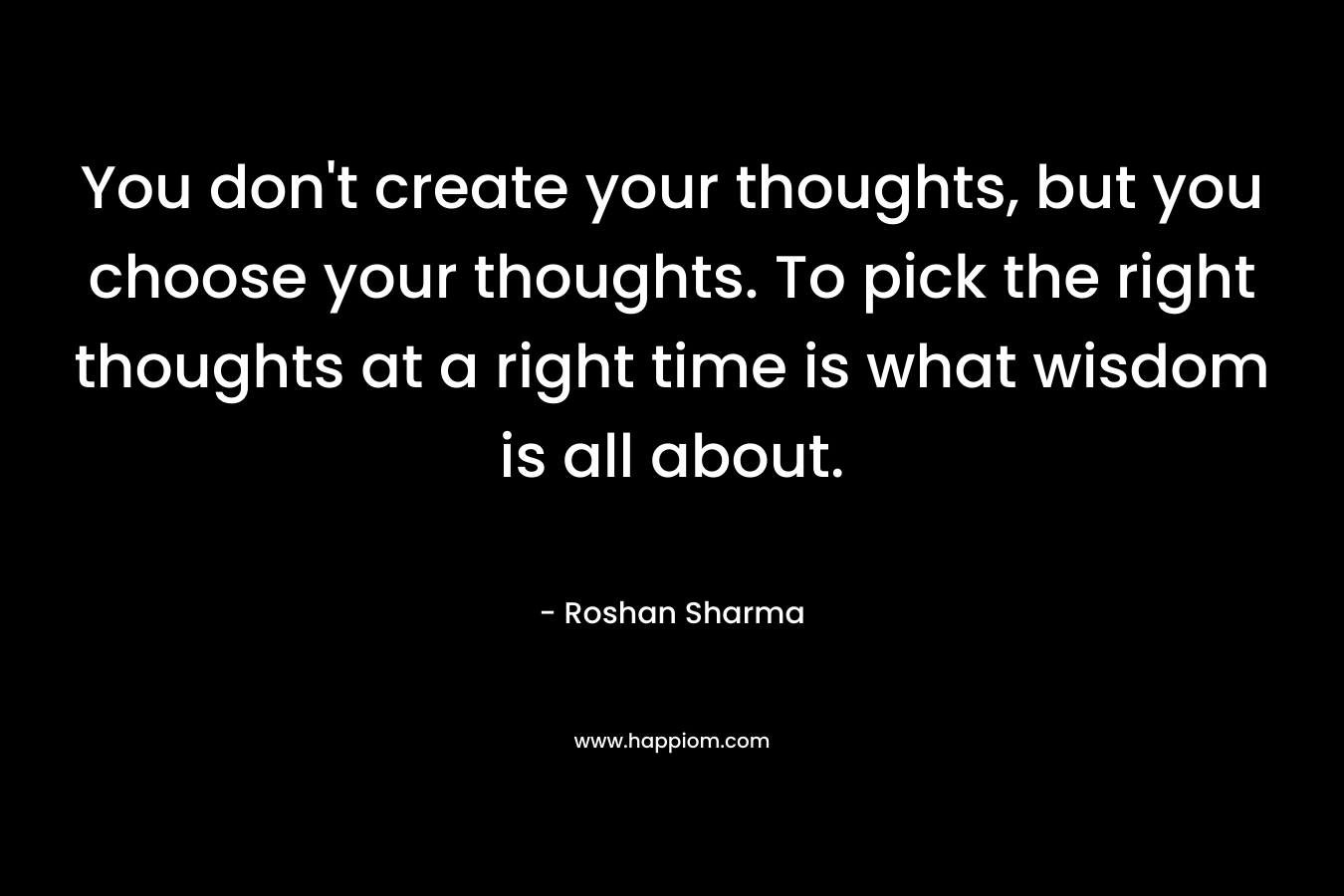 You don’t create your thoughts, but you choose your thoughts. To pick the right thoughts at a right time is what wisdom is all about. – Roshan Sharma