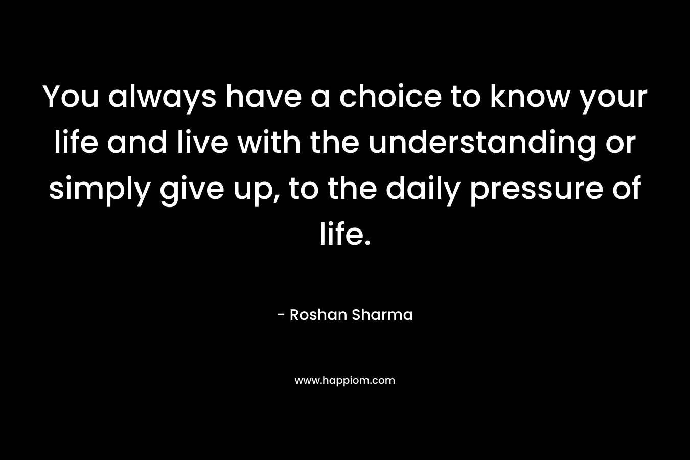 You always have a choice to know your life and live with the understanding or simply give up, to the daily pressure of life. – Roshan Sharma