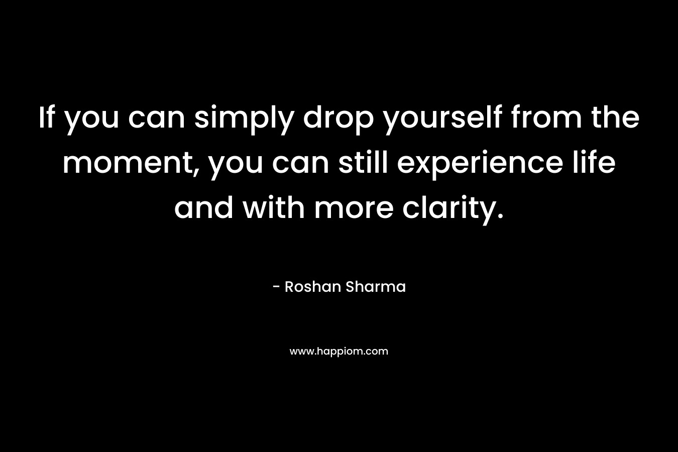 If you can simply drop yourself from the moment, you can still experience life and with more clarity. – Roshan Sharma