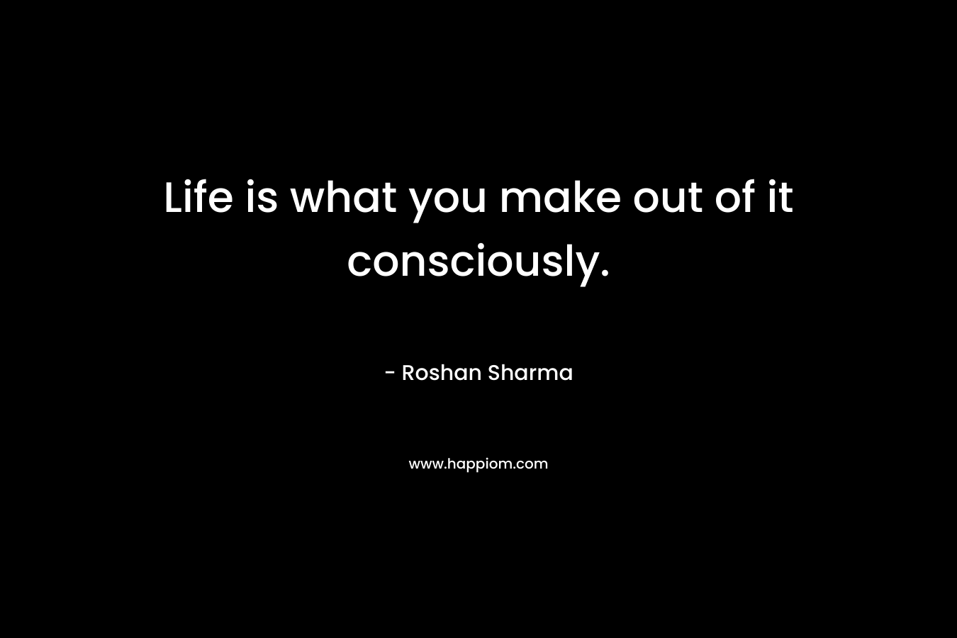 Life is what you make out of it consciously. – Roshan Sharma