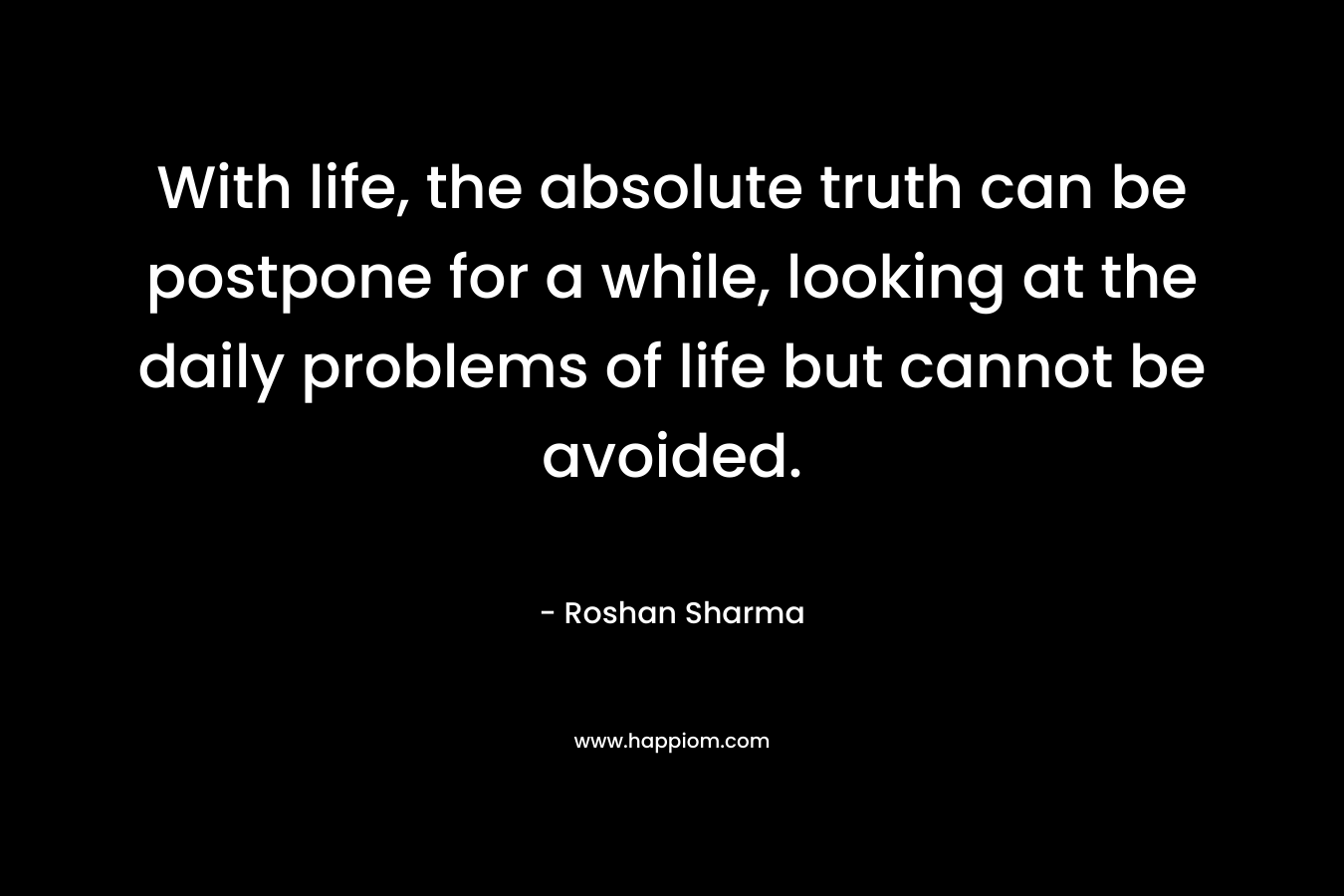 With life, the absolute truth can be postpone for a while, looking at the daily problems of life but cannot be avoided. – Roshan Sharma