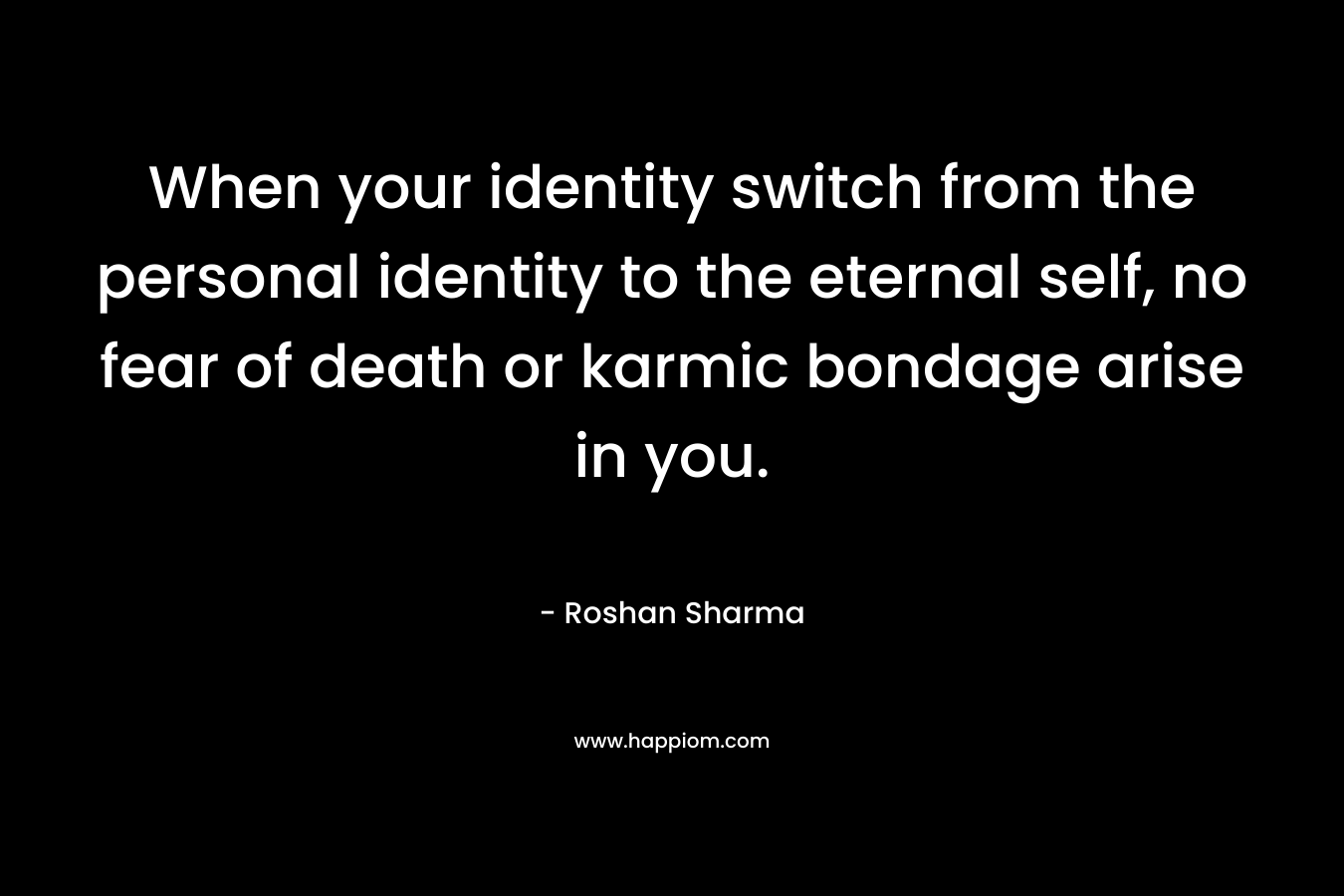 When your identity switch from the personal identity to the eternal self, no fear of death or karmic bondage arise in you. – Roshan Sharma