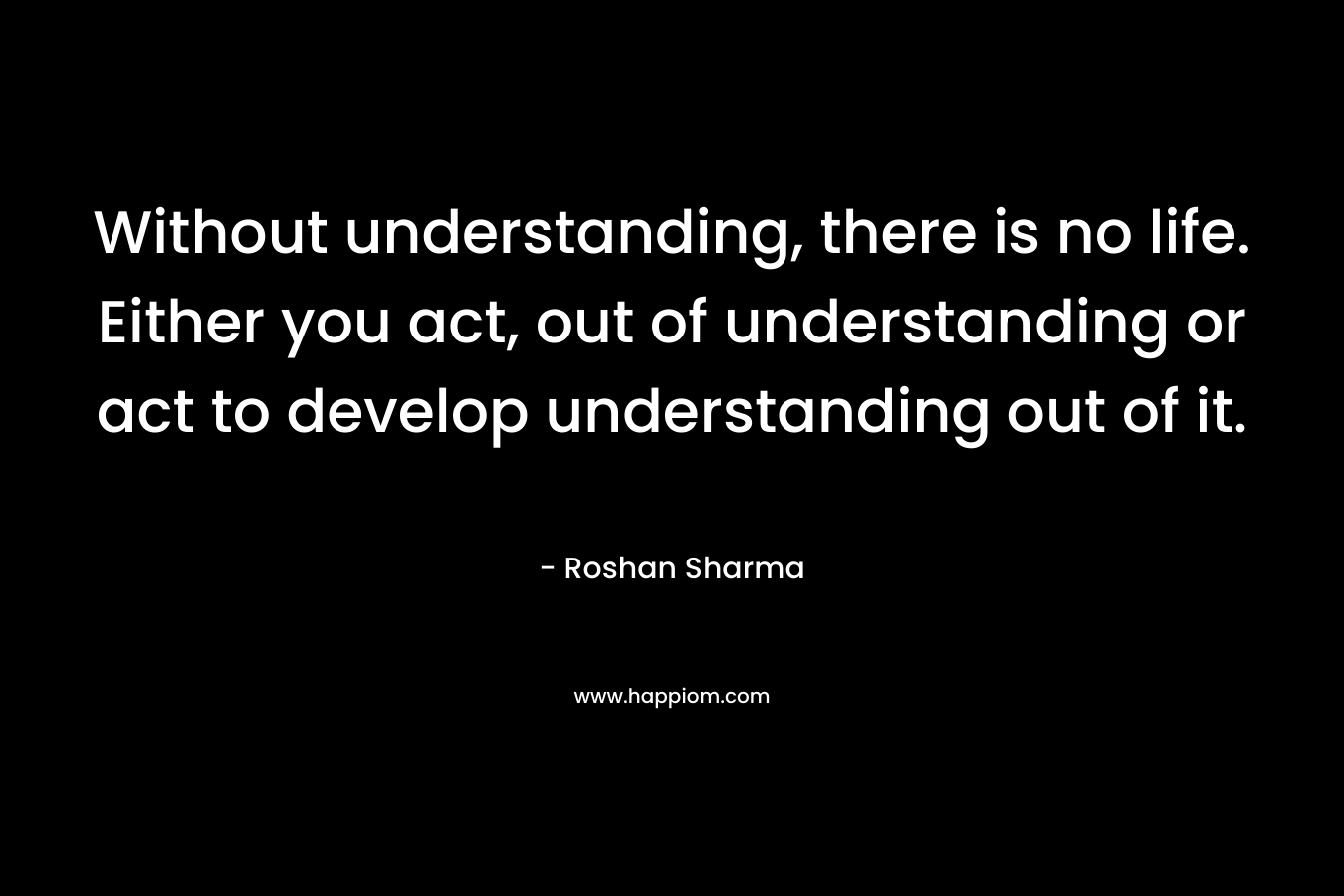 Without understanding, there is no life. Either you act, out of understanding or act to develop understanding out of it.
