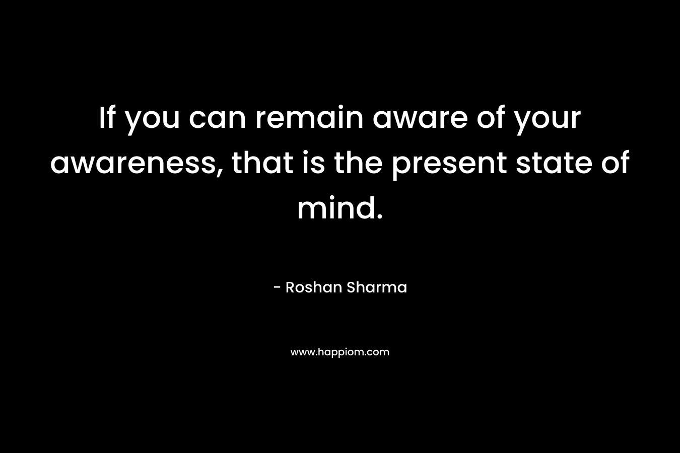 If you can remain aware of your awareness, that is the present state of mind.