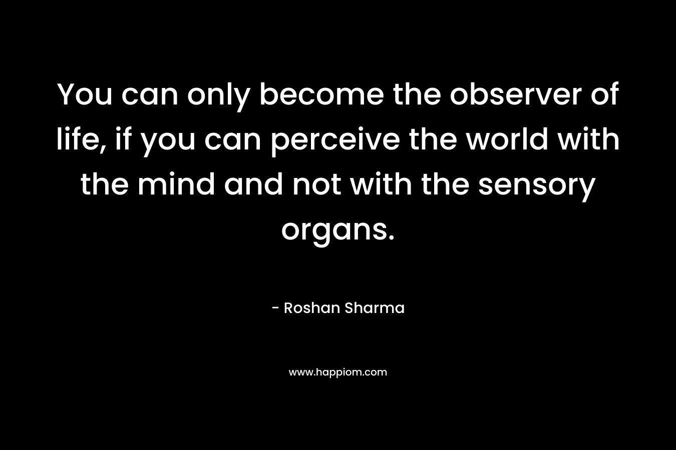 You can only become the observer of life, if you can perceive the world with the mind and not with the sensory organs.