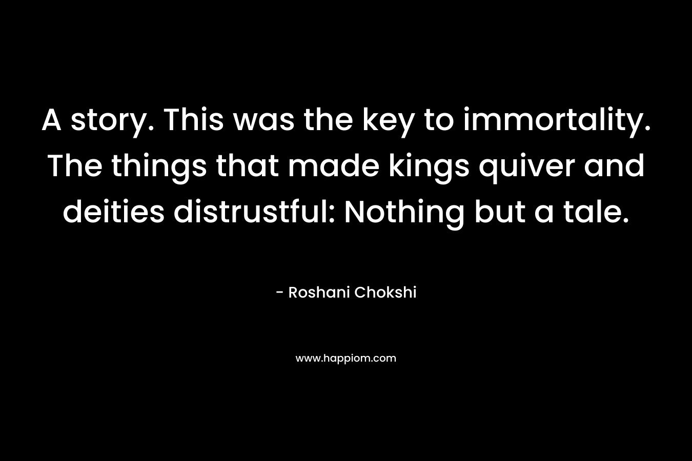 A story. This was the key to immortality. The things that made kings quiver and deities distrustful: Nothing but a tale. – Roshani Chokshi