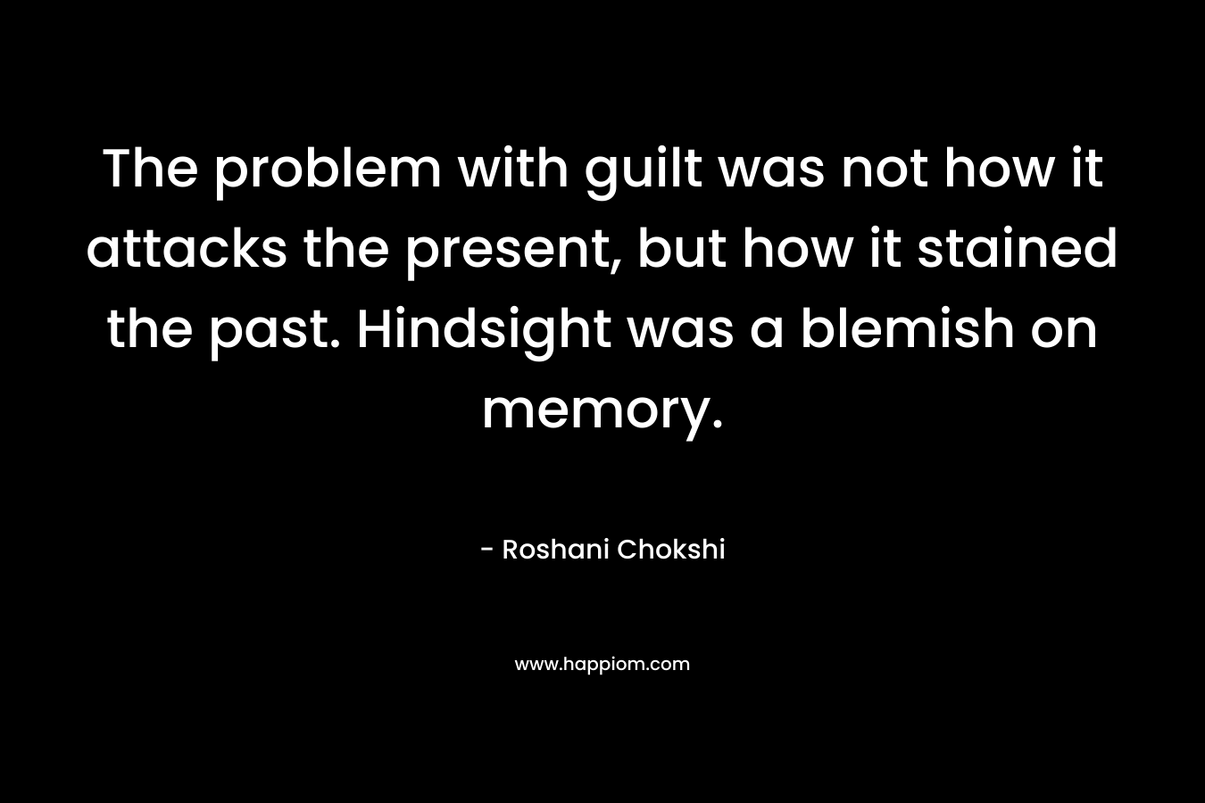 The problem with guilt was not how it attacks the present, but how it stained the past. Hindsight was a blemish on memory. – Roshani Chokshi