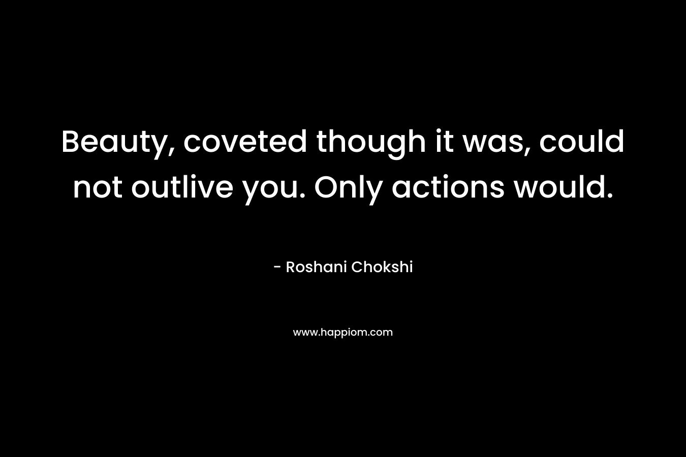 Beauty, coveted though it was, could not outlive you. Only actions would. – Roshani Chokshi