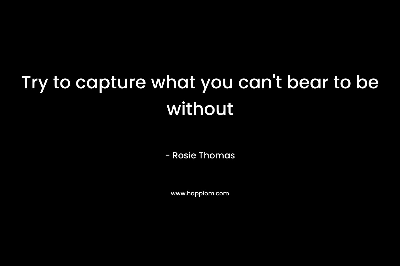 Try to capture what you can't bear to be without