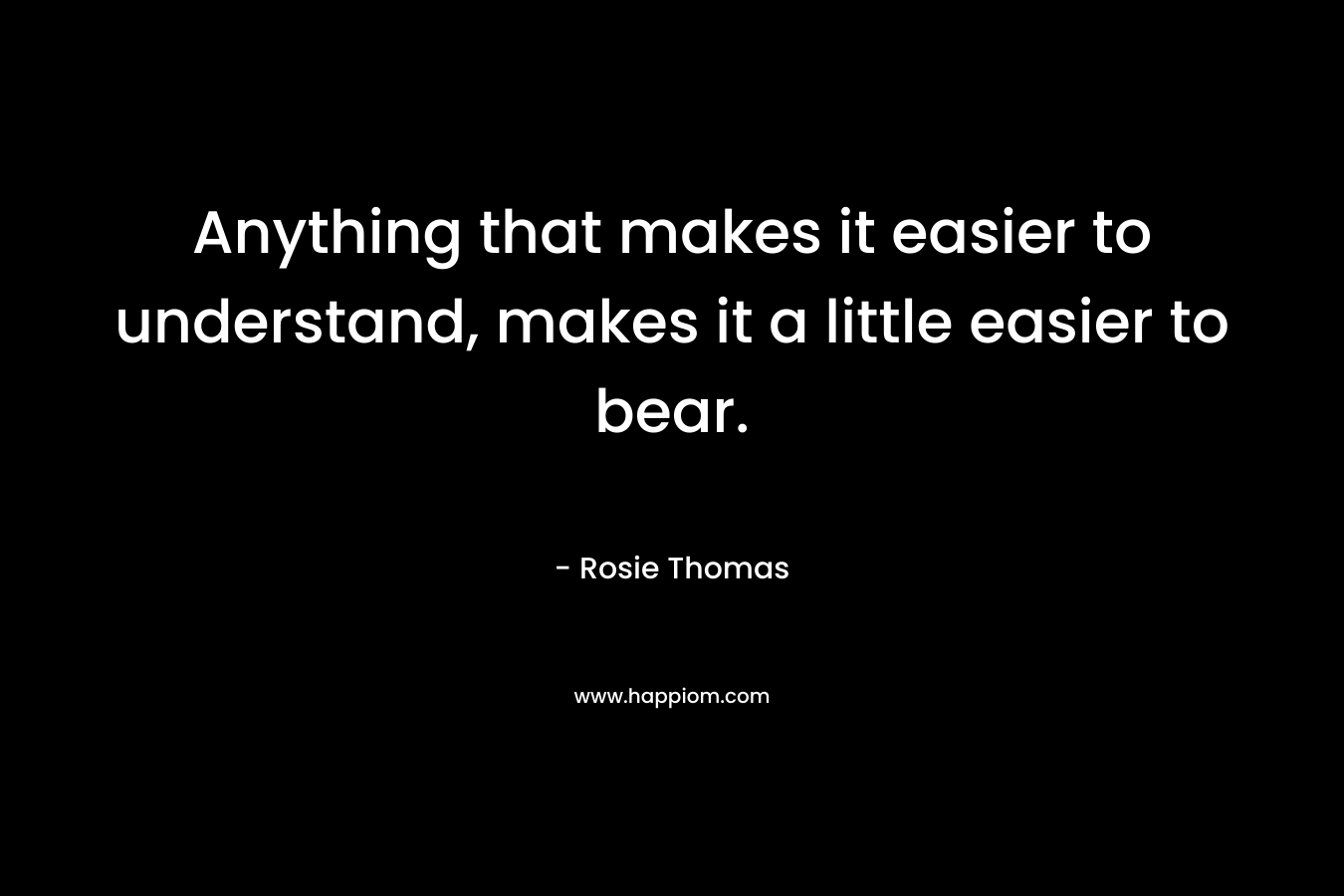 Anything that makes it easier to understand, makes it a little easier to bear. – Rosie Thomas
