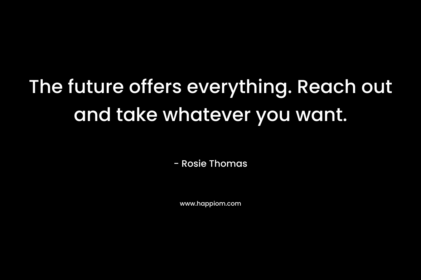 The future offers everything. Reach out and take whatever you want. – Rosie Thomas