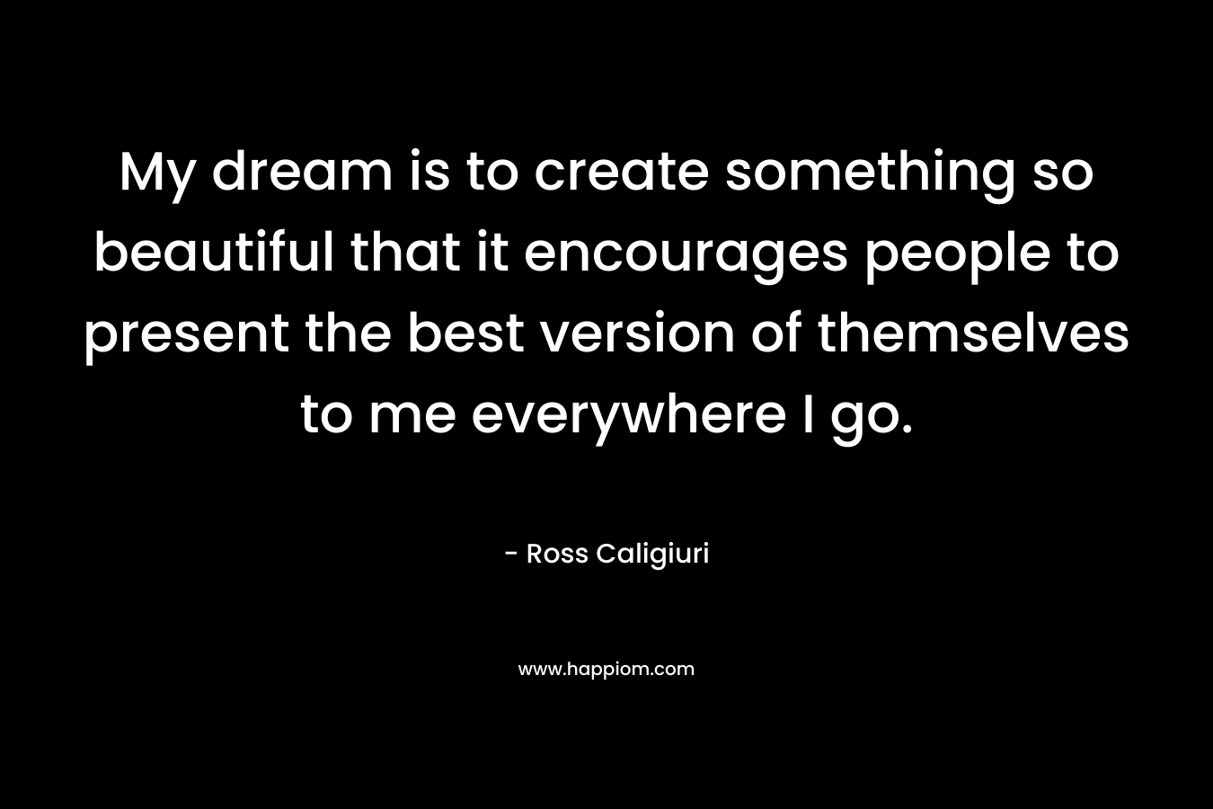 My dream is to create something so beautiful that it encourages people to present the best version of themselves to me everywhere I go.