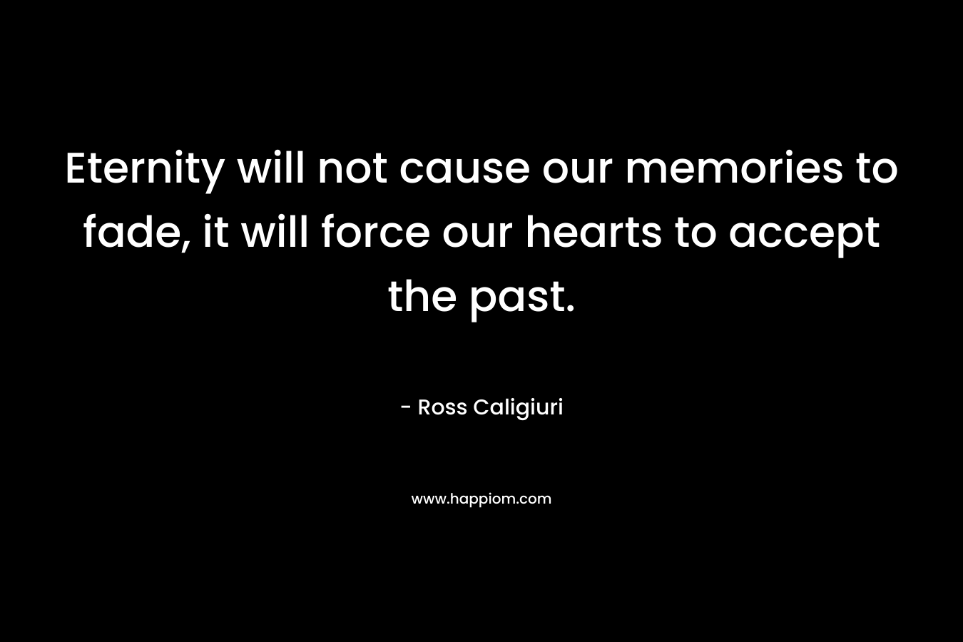 Eternity will not cause our memories to fade, it will force our hearts to accept the past.