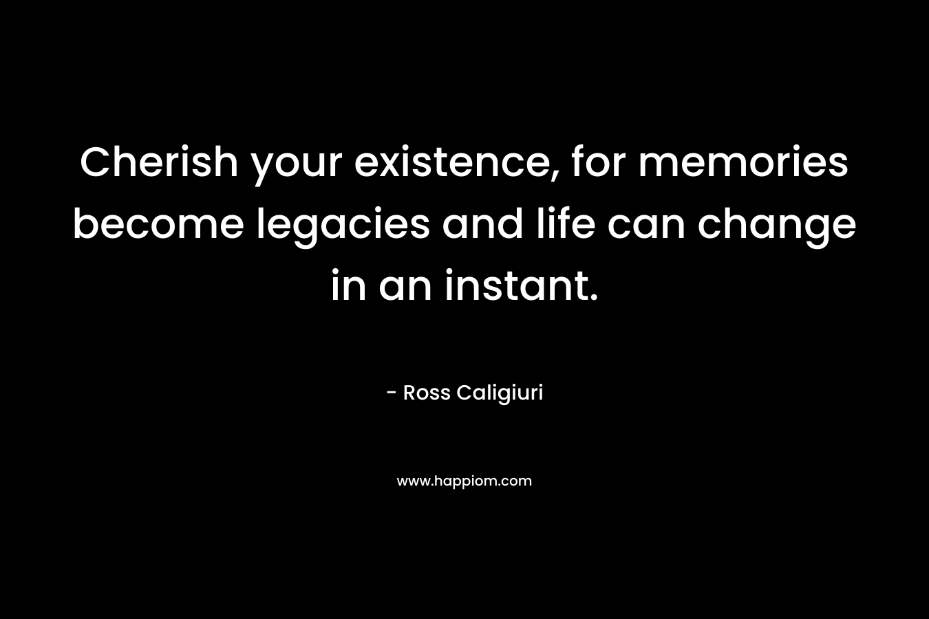 Cherish your existence, for memories become legacies and life can change in an instant.