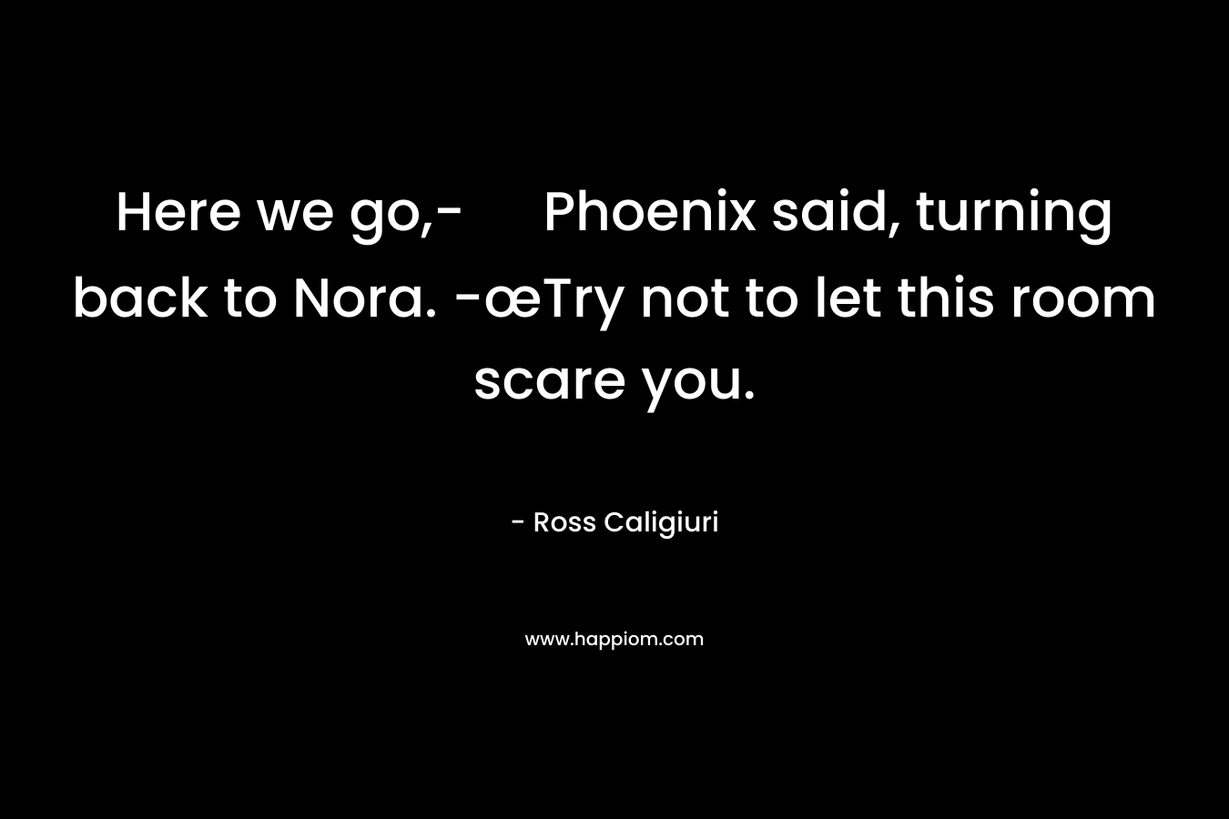 Here we go,- Phoenix said, turning back to Nora. -œTry not to let this room scare you.