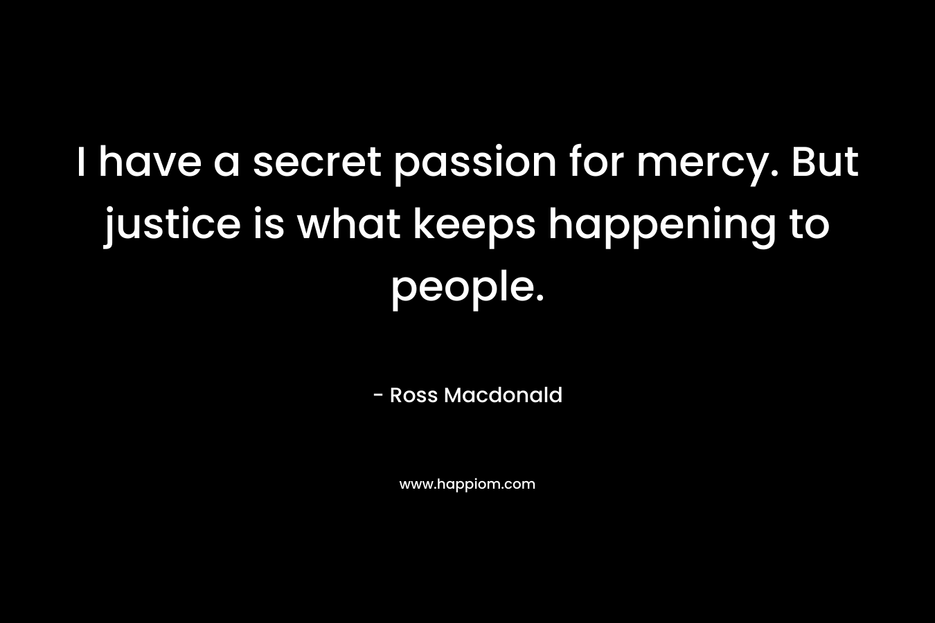 I have a secret passion for mercy. But justice is what keeps happening to people. – Ross Macdonald