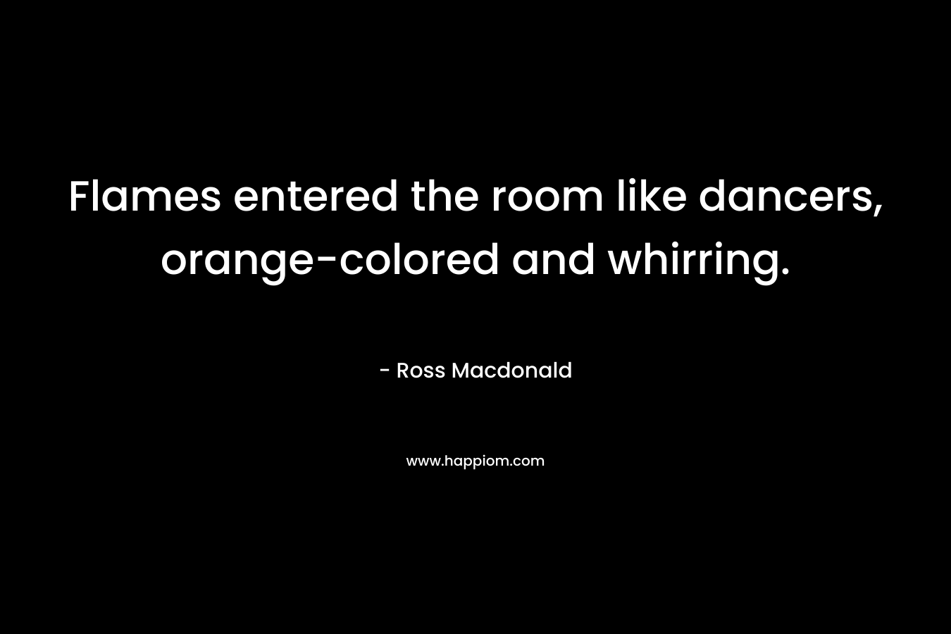Flames entered the room like dancers, orange-colored and whirring. – Ross Macdonald