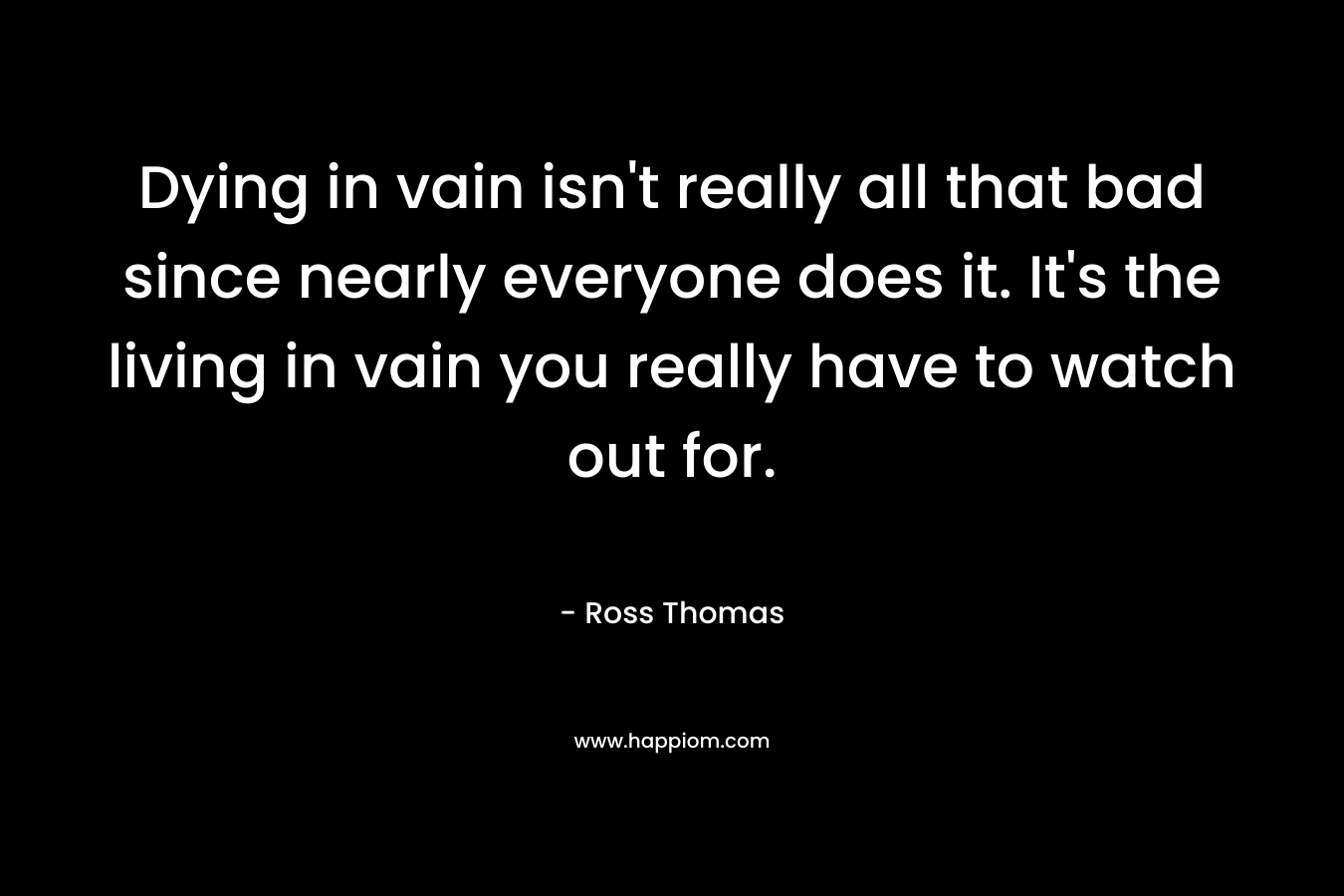 Dying in vain isn’t really all that bad since nearly everyone does it. It’s the living in vain you really have to watch out for. – Ross Thomas
