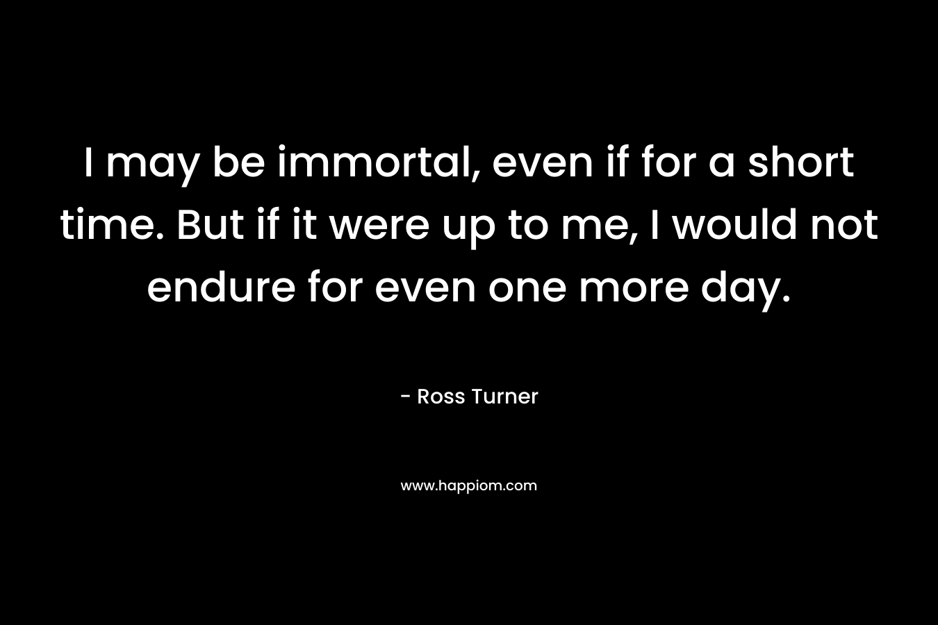 I may be immortal, even if for a short time. But if it were up to me, I would not endure for even one more day.