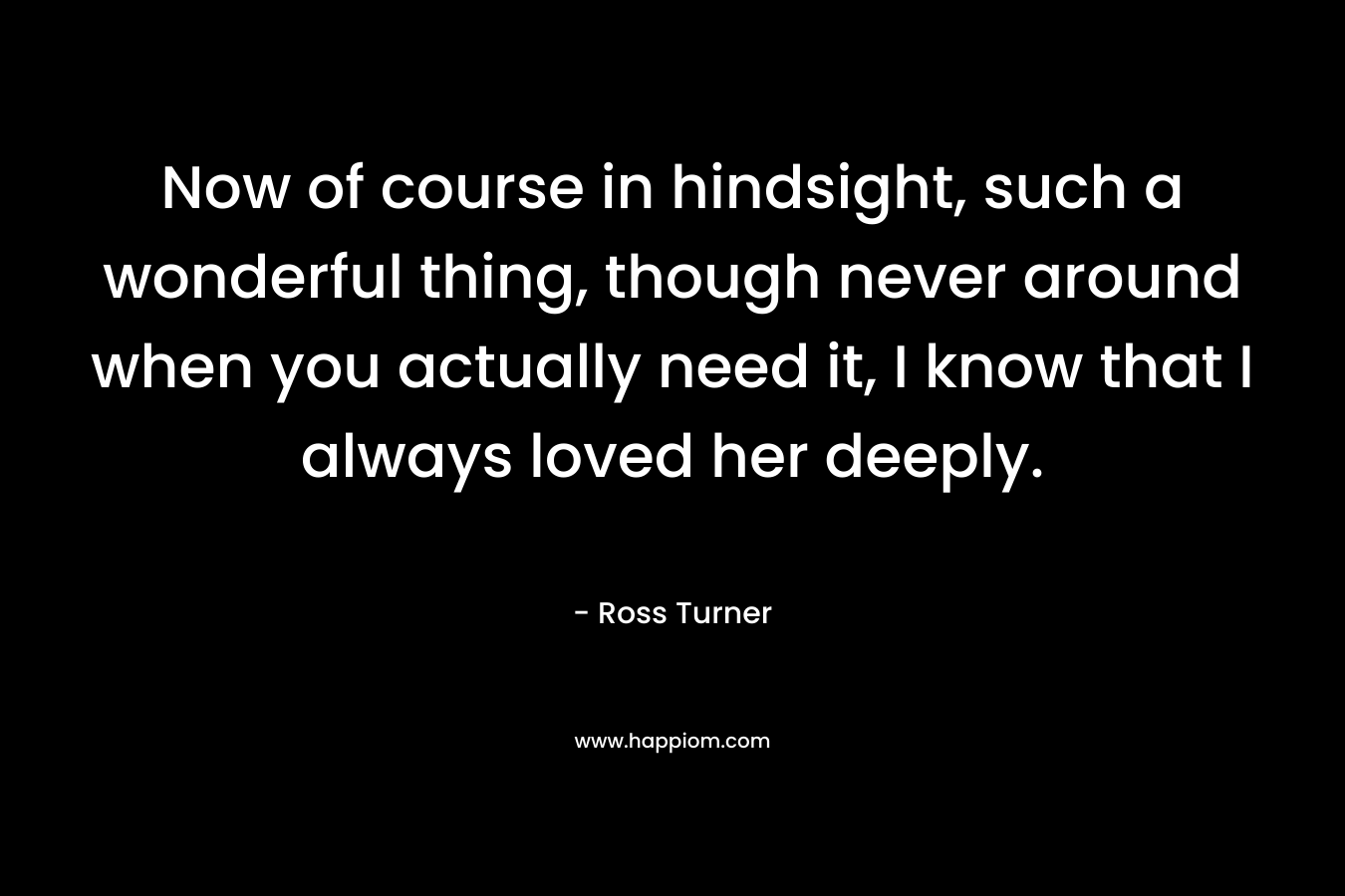Now of course in hindsight, such a wonderful thing, though never around when you actually need it, I know that I always loved her deeply. – Ross  Turner