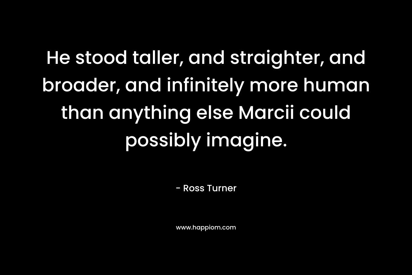 He stood taller, and straighter, and broader, and infinitely more human than anything else Marcii could possibly imagine. – Ross  Turner