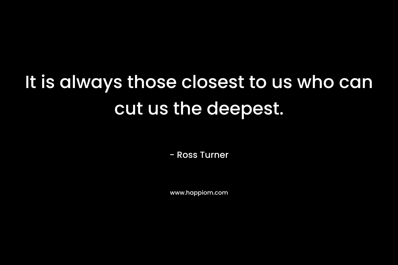 It is always those closest to us who can cut us the deepest. – Ross  Turner