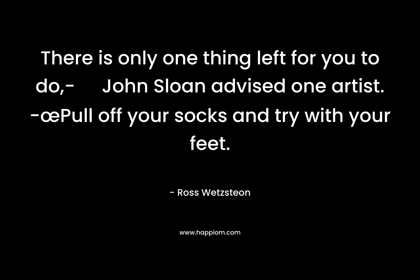 There is only one thing left for you to do,- John Sloan advised one artist. -œPull off your socks and try with your feet. – Ross Wetzsteon