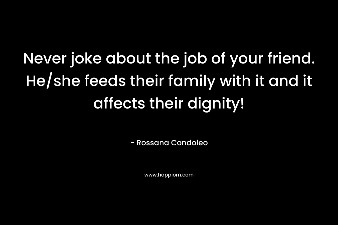 Never joke about the job of your friend. He/she feeds their family with it and it affects their dignity! – Rossana Condoleo