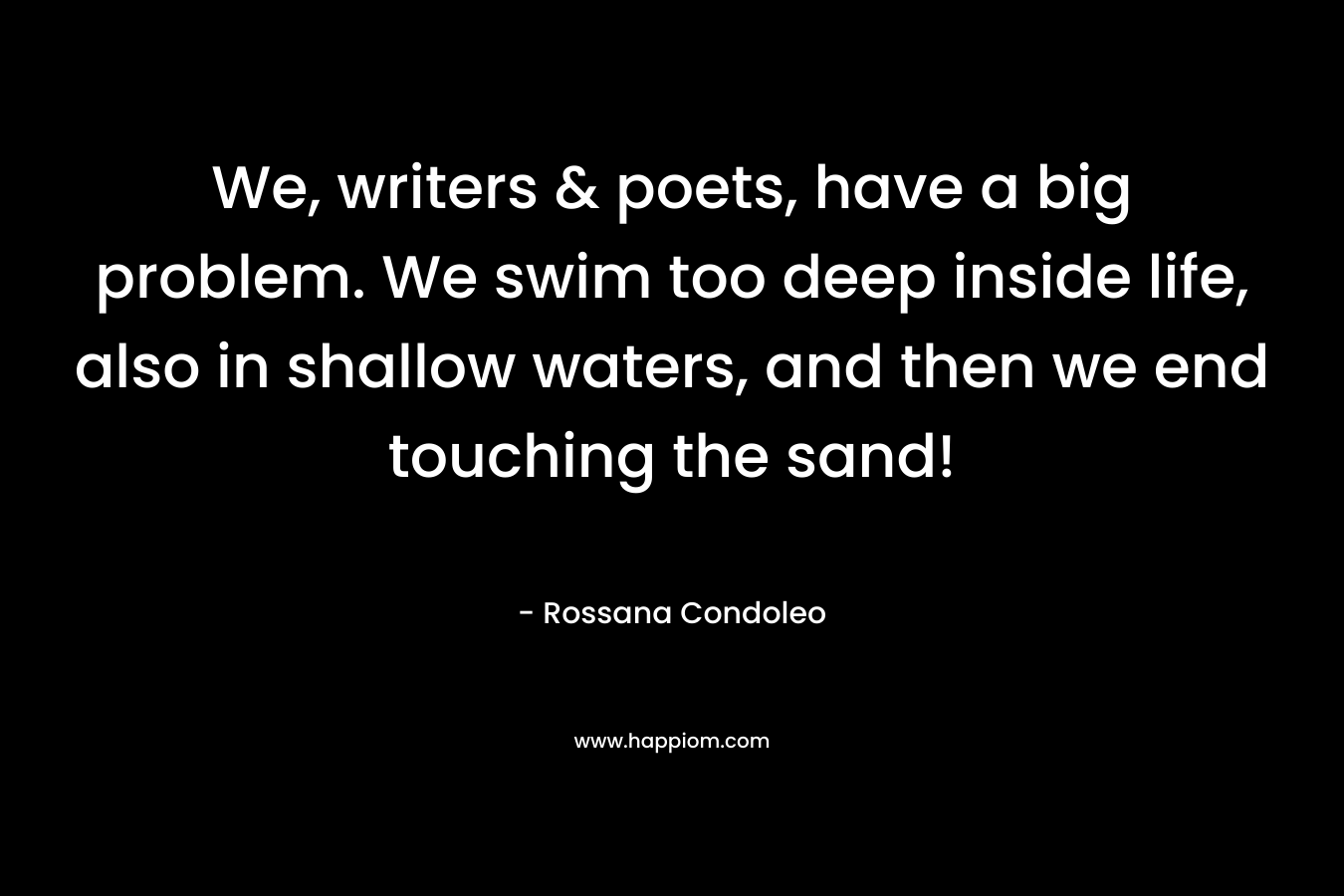 We, writers & poets, have a big problem. We swim too deep inside life, also in shallow waters, and then we end touching the sand! – Rossana Condoleo