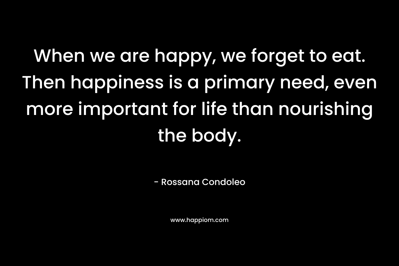 When we are happy, we forget to eat. Then happiness is a primary need, even more important for life than nourishing the body. – Rossana Condoleo