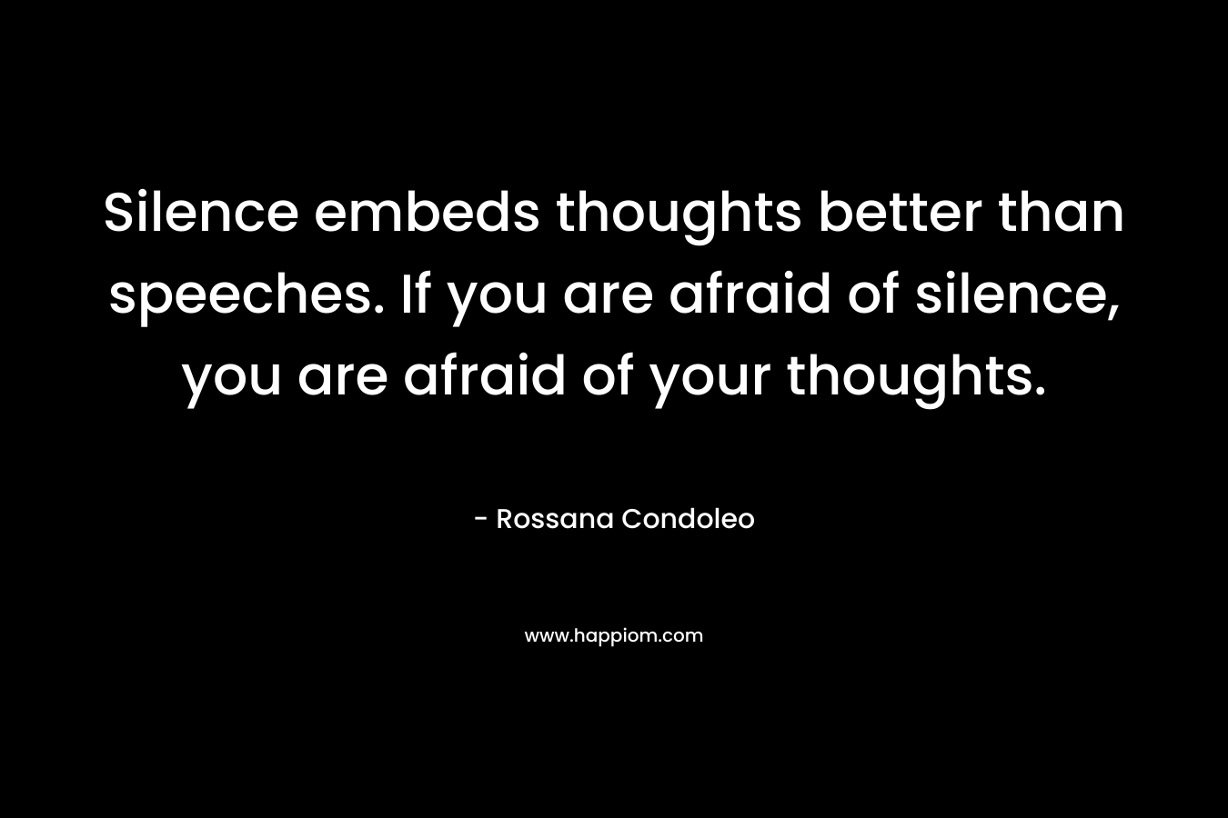 Silence embeds thoughts better than speeches. If you are afraid of silence, you are afraid of your thoughts. – Rossana Condoleo