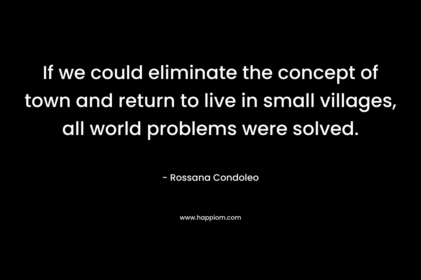 If we could eliminate the concept of town and return to live in small villages, all world problems were solved. – Rossana Condoleo