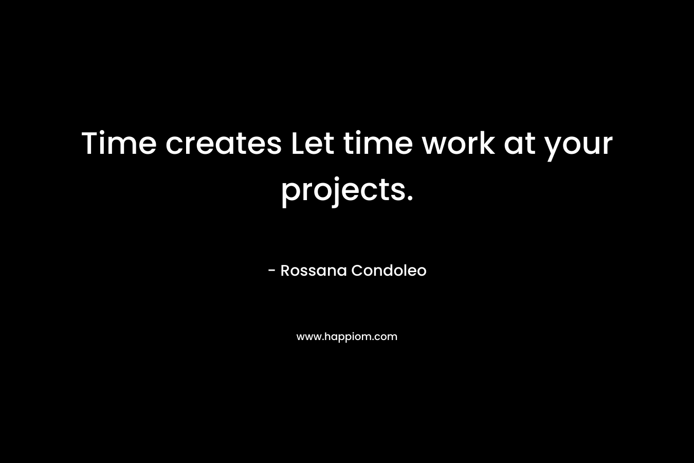 Time creates Let time work at your projects. – Rossana Condoleo