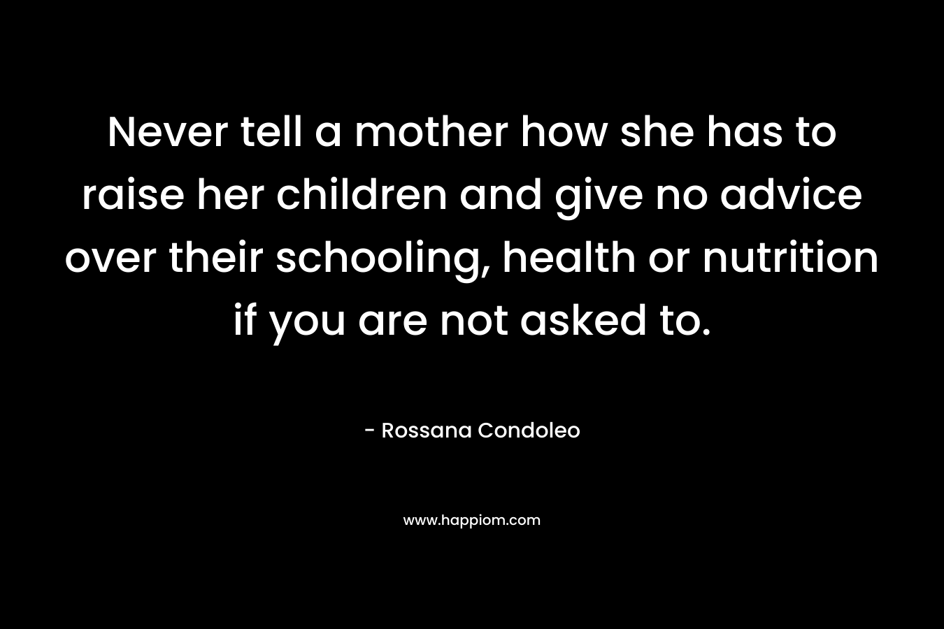 Never tell a mother how she has to raise her children and give no advice over their schooling, health or nutrition if you are not asked to. – Rossana Condoleo