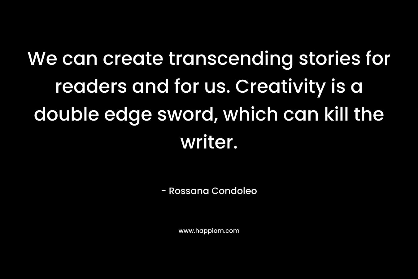 We can create transcending stories for readers and for us. Creativity is a double edge sword, which can kill the writer. – Rossana Condoleo