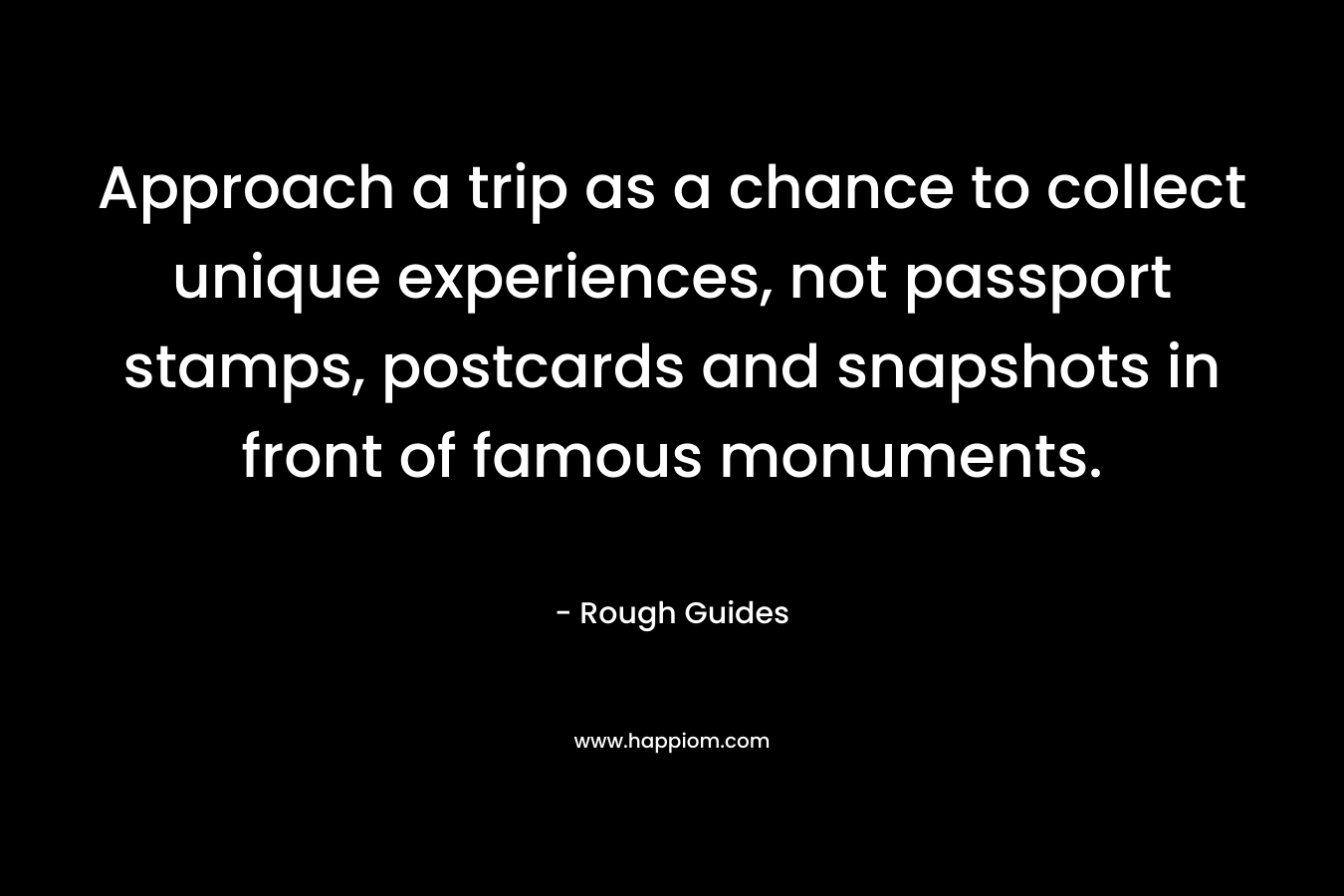 Approach a trip as a chance to collect unique experiences, not passport stamps, postcards and snapshots in front of famous monuments. – Rough Guides