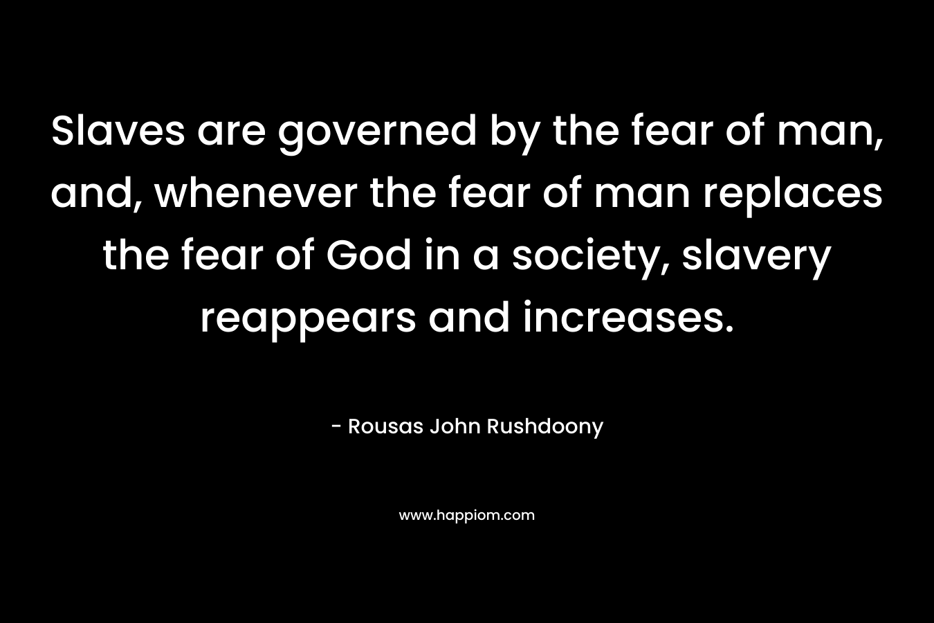 Slaves are governed by the fear of man, and, whenever the fear of man replaces the fear of God in a society, slavery reappears and increases. – Rousas John Rushdoony