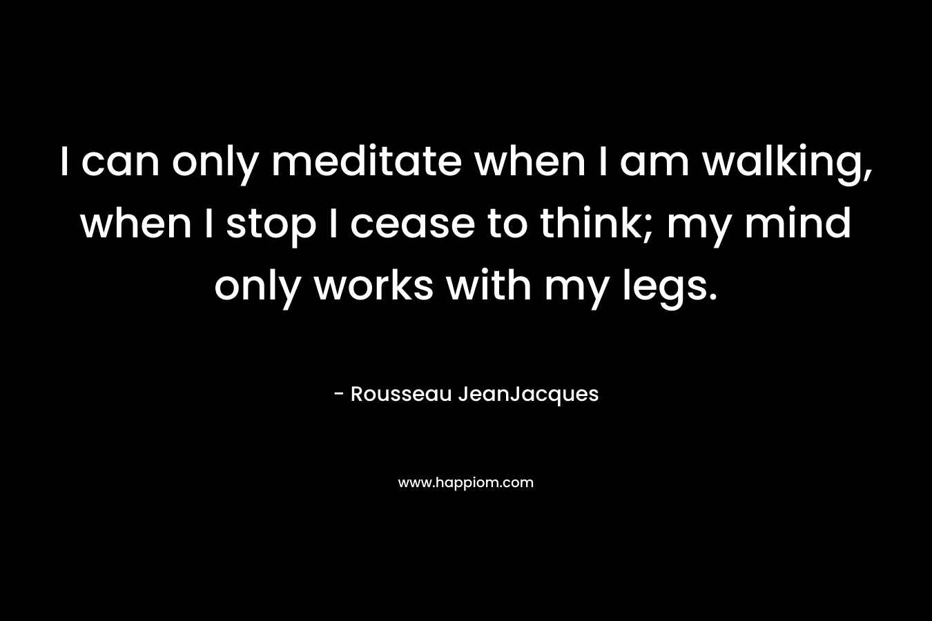 I can only meditate when I am walking, when I stop I cease to think; my mind only works with my legs. – Rousseau JeanJacques